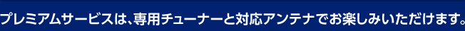 プレミアムサービスは、専用チューナーと対応アンテナでお楽しみいただけます。